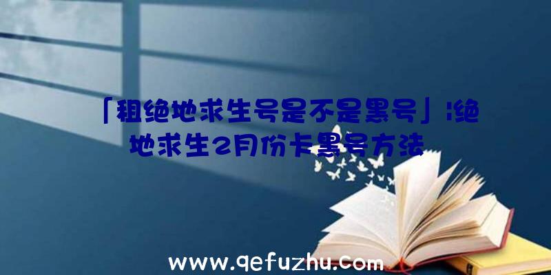 「租绝地求生号是不是黑号」|绝地求生2月份卡黑号方法